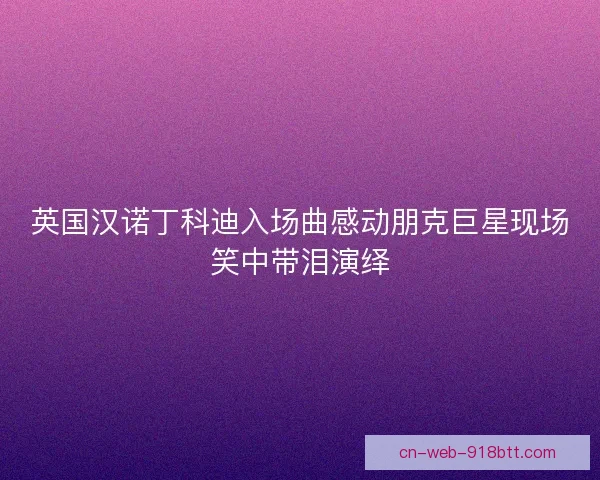 英国汉诺丁科迪入场曲感动朋克巨星现场笑中带泪演绎