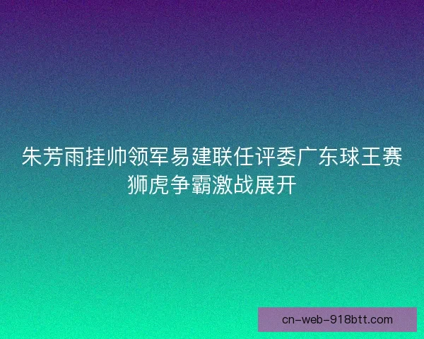 朱芳雨挂帅领军易建联任评委广东球王赛狮虎争霸激战展开 朱芳雨挂帅领军易建联任评委广东球王赛狮虎争霸激战展开