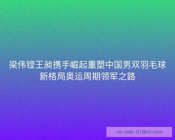 梁伟铿王昶携手崛起重塑中国男双羽毛球新格局奥运周期领军之路 梁伟铿王昶携手崛起重塑中国男双羽毛球新格局奥运周期领军之路