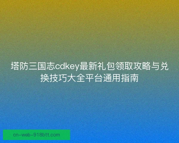 塔防三国志cdkey最新礼包领取攻略与兑换技巧大全平台通用指南