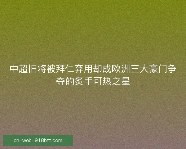 中超旧将被拜仁弃用却成欧洲三大豪门争夺的炙手可热之星