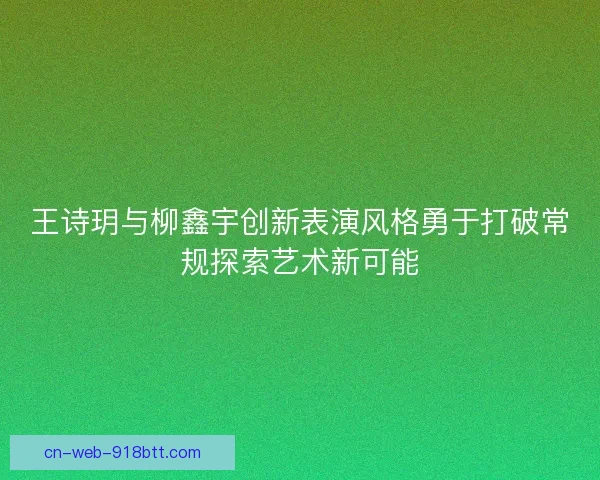 王诗玥与柳鑫宇创新表演风格勇于打破常规探索艺术新可能