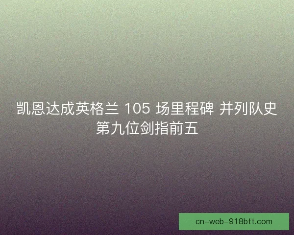 凯恩达成英格兰 105 场里程碑 并列队史第九位剑指前五 凯恩达成英格兰 105 场里程碑 并列队史第九位剑指前五