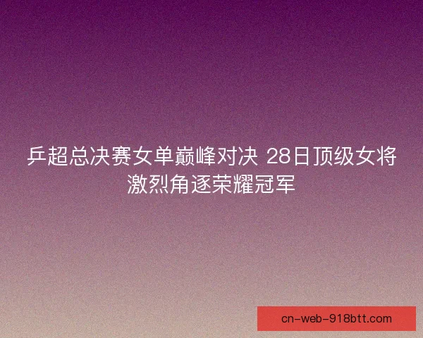 乒超总决赛女单巅峰对决 28日顶级女将激烈角逐荣耀冠军 乒超总决赛女单巅峰对决 28日顶级女将激烈角逐荣耀冠军
